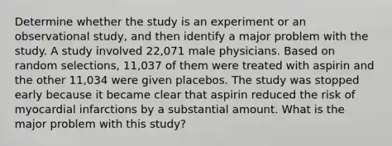 Determine whether the study is an experiment or an observational​ study, and then identify a major problem with the study. A study involved​ 22,071 male physicians. Based on random​ selections, 11,037 of them were treated with aspirin and the other​ 11,034 were given placebos. The study was stopped early because it became clear that aspirin reduced the risk of myocardial infarctions by a substantial amount. What is the major problem with this study?