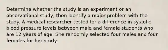 Determine whether the study is an experiment or an observational study, then identify a major problem with the study. A medical researcher tested for a difference in systolic blood pressure levels between male and female students who are 12 years of age. She randomly selected four males and four females for her study.