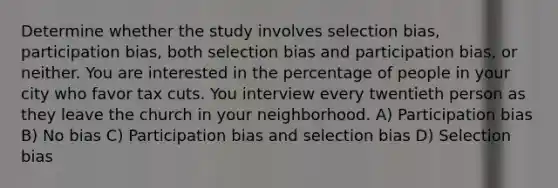 Determine whether the study involves selection bias, participation bias, both selection bias and participation bias, or neither. You are interested in the percentage of people in your city who favor tax cuts. You interview every twentieth person as they leave the church in your neighborhood. A) Participation bias B) No bias C) Participation bias and selection bias D) Selection bias