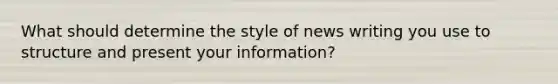 What should determine the style of news writing you use to structure and present your information?