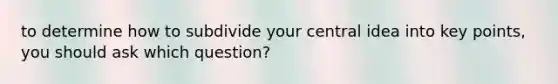 to determine how to subdivide your central idea into key points, you should ask which question?