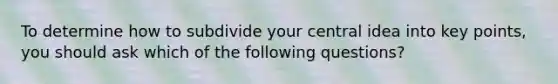 To determine how to subdivide your central idea into key points, you should ask which of the following questions?