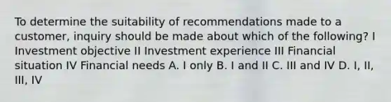 To determine the suitability of recommendations made to a customer, inquiry should be made about which of the following? I Investment objective II Investment experience III Financial situation IV Financial needs A. I only B. I and II C. III and IV D. I, II, III, IV