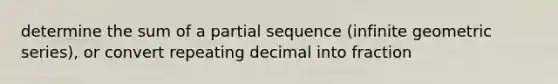 determine the sum of a partial sequence (infinite geometric series), or convert repeating decimal into fraction