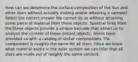 How can we determine the surface composition of the Sun and other stars without actually visiting and/or attaining a sample? Select the correct answer We cannot do so without attaining some piece of material from these objects. Spectral lines from the these objects provide a unique barcode that allows us to analyze the content of these distant objects. Aliens have provided us with a catalog of stellar compositions The composition is roughly the same for all stars. Once we know what material exists in the solar system we can infer that all stars are made out of roughly the same content.