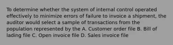 To determine whether the system of internal control operated effectively to minimize errors of failure to invoice a shipment, the auditor would select a sample of transactions from the population represented by the A. Customer order file B. Bill of lading file C. Open invoice file D. Sales invoice file