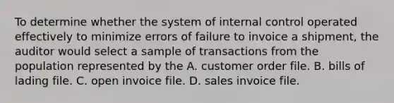 To determine whether the system of internal control operated effectively to minimize errors of failure to invoice a shipment, the auditor would select a sample of transactions from the population represented by the A. customer order file. B. bills of lading file. C. open invoice file. D. sales invoice file.