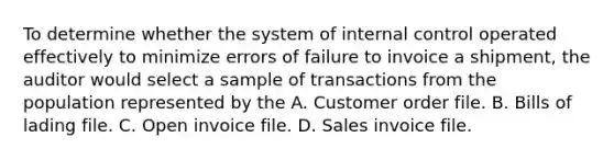 To determine whether the system of internal control operated effectively to minimize errors of failure to invoice a shipment, the auditor would select a sample of transactions from the population represented by the A. Customer order file. B. Bills of lading file. C. Open invoice file. D. Sales invoice file.