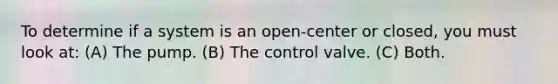 To determine if a system is an open-center or closed, you must look at: (A) The pump. (B) The control valve. (C) Both.