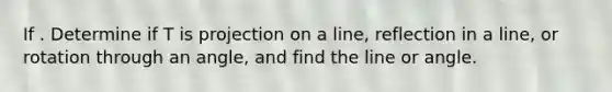 If . Determine if T is projection on a line, reflection in a line, or rotation through an angle, and find the line or angle.