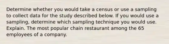 Determine whether you would take a census or use a sampling to collect data for the study described below. If you would use a​ sampling, determine which sampling technique you would use. Explain. The most popular chain restaurant among the 65 employees of a company.