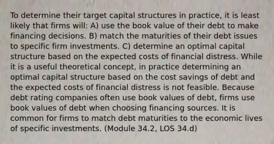 To determine their target capital structures in practice, it is least likely that firms will: A) use the book value of their debt to make financing decisions. B) match the maturities of their debt issues to specific firm investments. C) determine an optimal capital structure based on the expected costs of financial distress. While it is a useful theoretical concept, in practice determining an optimal capital structure based on the cost savings of debt and the expected costs of financial distress is not feasible. Because debt rating companies often use book values of debt, firms use book values of debt when choosing financing sources. It is common for firms to match debt maturities to the economic lives of specific investments. (Module 34.2, LOS 34.d)