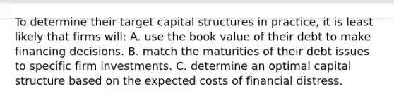 To determine their target capital structures in practice, it is least likely that firms will: A. use the book value of their debt to make financing decisions. B. match the maturities of their debt issues to specific firm investments. C. determine an optimal capital structure based on the expected costs of financial distress.