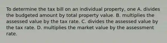 To determine the tax bill on an individual property, one A. divides the budgeted amount by total property value. B. multiplies the assessed value by the tax rate. C. divides the assessed value by the tax rate. D. multiplies the market value by the assessment rate.