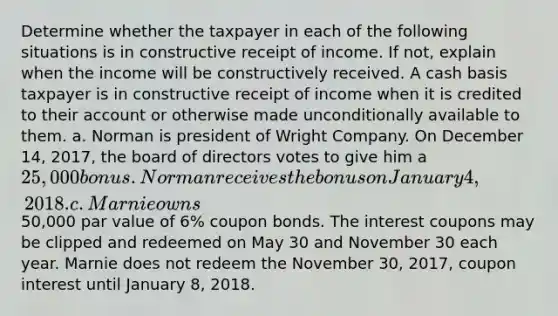 Determine whether the taxpayer in each of the following situations is in constructive receipt of income. If not, explain when the income will be constructively received. A cash basis taxpayer is in constructive receipt of income when it is credited to their account or otherwise made unconditionally available to them. a. Norman is president of Wright Company. On December 14, 2017, the board of directors votes to give him a 25,000 bonus. Norman receives the bonus on January 4, 2018. c. Marnie owns50,000 par value of 6% coupon bonds. The interest coupons may be clipped and redeemed on May 30 and November 30 each year. Marnie does not redeem the November 30, 2017, coupon interest until January 8, 2018.