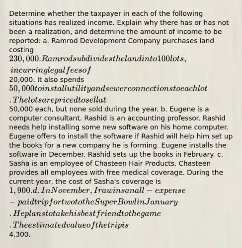 Determine whether the taxpayer in each of the following situations has realized income. Explain why there has or has not been a realization, and determine the amount of income to be reported: a. Ramrod Development Company purchases land costing 230,000. Ramrod subdivides the land into 100 lots, incurring legal fees of20,000. It also spends 50,000 to install utility and sewer connections to each lot. The lots are priced to sell at50,000 each, but none sold during the year. b. Eugene is a computer consultant. Rashid is an accounting professor. Rashid needs help installing some new software on his home computer. Eugene offers to install the software if Rashid will help him set up the books for a new company he is forming. Eugene installs the software in December. Rashid sets up the books in February. c. Sasha is an employee of Chasteen Hair Products. Chasteen provides all employees with free medical coverage. During the current year, the cost of Sasha's coverage is 1,900. d. In November, Ira wins an all-expense-paid trip for two to the Super Bowl in January. He plans to take his best friend to the game. The estimated value of the trip is4,300.