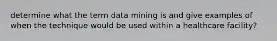 determine what the term data mining is and give examples of when the technique would be used within a healthcare facility?