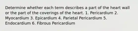 Determine whether each term describes a part of the heart wall or the part of the coverings of the heart. 1. Pericardium 2. Myocardium 3. Epicardium 4. Parietal Pericardium 5. Endocardium 6. Fibrous Pericardium