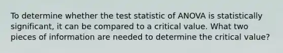 To determine whether the test statistic of ANOVA is statistically significant, it can be compared to a critical value. What two pieces of information are needed to determine the critical value?