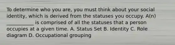 To determine who you are, you must think about your social identity, which is derived from the statuses you occupy. A(n) ___________ is comprised of all the statuses that a person occupies at a given time. A. Status Set B. Identity C. Role diagram D. Occupational grouping