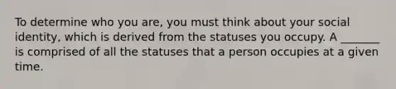 To determine who you are, you must think about your social identity, which is derived from the statuses you occupy. A _______ is comprised of all the statuses that a person occupies at a given time.