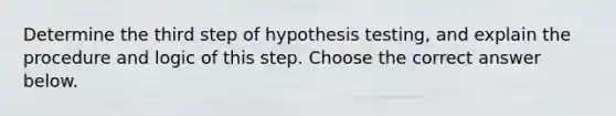 Determine the third step of hypothesis​ testing, and explain the procedure and logic of this step. Choose the correct answer below.