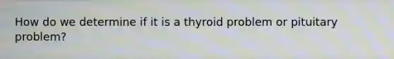 How do we determine if it is a thyroid problem or pituitary problem?