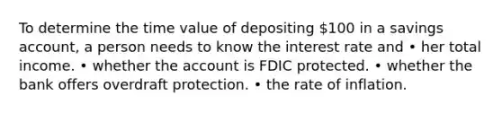 To determine the time value of depositing 100 in a savings account, a person needs to know the interest rate and • her total income. • whether the account is FDIC protected. • whether the bank offers overdraft protection. • the rate of inflation.