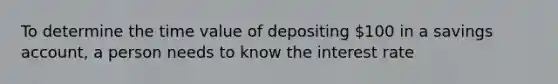 To determine the time value of depositing 100 in a savings account, a person needs to know the interest rate