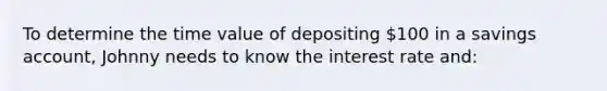 To determine the time value of depositing 100 in a savings account, Johnny needs to know the interest rate and: