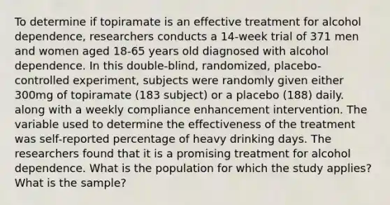 To determine if topiramate is an effective treatment for alcohol dependence, researchers conducts a 14-week trial of 371 men and women aged 18-65 years old diagnosed with alcohol dependence. In this double-blind, randomized, placebo-controlled experiment, subjects were randomly given either 300mg of topiramate (183 subject) or a placebo (188) daily. along with a weekly compliance enhancement intervention. The variable used to determine the effectiveness of the treatment was self-reported percentage of heavy drinking days. The researchers found that it is a promising treatment for alcohol dependence. What is the population for which the study applies? What is the sample?