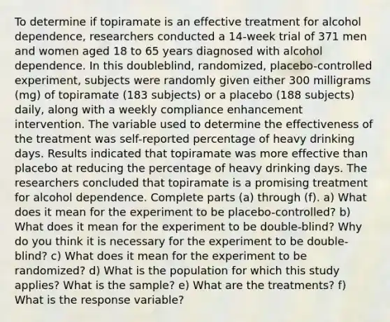 To determine if topiramate is an effective treatment for alcohol​ dependence, researchers conducted a​ 14-week trial of 371 men and women aged 18 to 65 years diagnosed with alcohol dependence. In this​ doubleblind, randomized,​ placebo-controlled experiment, subjects were randomly given either 300 milligrams​ (mg) of topiramate​ (183 subjects) or a placebo​ (188 subjects)​ daily, along with a weekly compliance enhancement intervention. The variable used to determine the effectiveness of the treatment was​ self-reported percentage of heavy drinking days. Results indicated that topiramate was more effective than placebo at reducing the percentage of heavy drinking days. The researchers concluded that topiramate is a promising treatment for alcohol dependence. Complete parts​ (a) through​ (f). a) What does it mean for the experiment to be​ placebo-controlled? b) What does it mean for the experiment to be​ double-blind? Why do you think it is necessary for the experiment to be​ double-blind? c) What does it mean for the experiment to be​ randomized? d) What is the population for which this study​ applies? What is the​ sample? e) What are the​ treatments? f) What is the response​ variable?