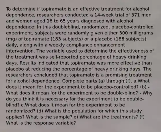 To determine if topiramate is an effective treatment for alcohol​ dependence, researchers conducted a​ 14-week trial of 371 men and women aged 18 to 65 years diagnosed with alcohol dependence. In this​ doubleblind, randomized,​ placebo-controlled experiment, subjects were randomly given either 300 milligrams​ (mg) of topiramate​ (183 subjects) or a placebo​ (188 subjects)​ daily, along with a weekly compliance enhancement intervention. The variable used to determine the effectiveness of the treatment was​ self-reported percentage of heavy drinking days. Results indicated that topiramate was more effective than placebo at reducing the percentage of heavy drinking days. The researchers concluded that topiramate is a promising treatment for alcohol dependence. Complete parts​ (a) through​ (f). a.What does it mean for the experiment to be​ placebo-controlled? (b) -What does it mean for the experiment to be​ double-blind? - Why do you think it is necessary for the experiment to be​ double-blind? c.What does it mean for the experiment to be​ randomized? (d) What is the population for which this study​ applies? What is the​ sample? e) What are the​ treatments? ​(f) What is the response​ variable?