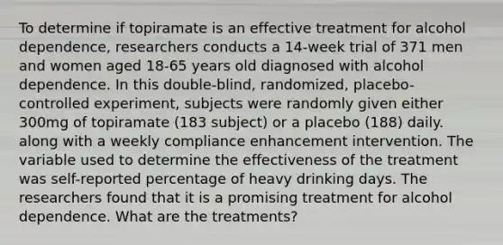 To determine if topiramate is an effective treatment for alcohol dependence, researchers conducts a 14-week trial of 371 men and women aged 18-65 years old diagnosed with alcohol dependence. In this double-blind, randomized, placebo-controlled experiment, subjects were randomly given either 300mg of topiramate (183 subject) or a placebo (188) daily. along with a weekly compliance enhancement intervention. The variable used to determine the effectiveness of the treatment was self-reported percentage of heavy drinking days. The researchers found that it is a promising treatment for alcohol dependence. What are the treatments?