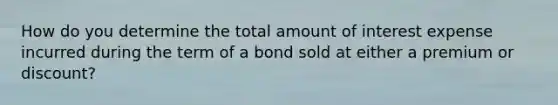 How do you determine the total amount of interest expense incurred during the term of a bond sold at either a premium or discount?