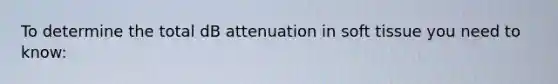 To determine the total dB attenuation in soft tissue you need to know: