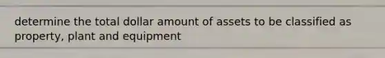 determine the total dollar amount of assets to be classified as property, plant and equipment