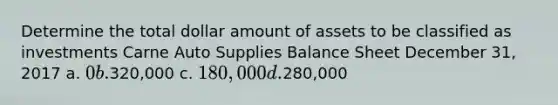 Determine the total dollar amount of assets to be classified as investments Carne Auto Supplies Balance Sheet December 31, 2017 a. 0 b.320,000 c. 180,000 d.280,000