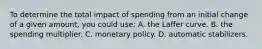 To determine the total impact of spending from an initial change of a given amount, you could use: A. the Laﬀer curve. B. the spending multiplier. C. monetary policy. D. automatic stabilizers.