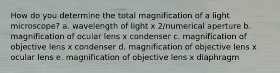 How do you determine the total magnification of a light microscope? a. wavelength of light x 2/numerical aperture b. magnification of ocular lens x condenser c. magnification of objective lens x condenser d. magnification of objective lens x ocular lens e. magnification of objective lens x diaphragm