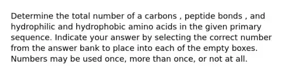 Determine the total number of a carbons , peptide bonds , and hydrophilic and hydrophobic amino acids in the given primary sequence. Indicate your answer by selecting the correct number from the answer bank to place into each of the empty boxes. Numbers may be used once, more than once, or not at all.