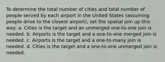 To determine the total number of cities and total number of people served by each airport in the United States (assuming people drive to the closest airport), set the spatial join up this way: a. Cities is the target and an unmerged one-to-one join is needed. b. Airports is the target and a one-to-one merged join is needed. c. Airports is the target and a one-to-many join is needed. d. Cities is the target and a one-to-one unmerged join is needed.