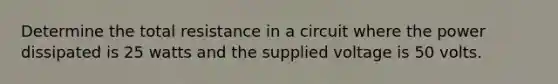 Determine the total resistance in a circuit where the power dissipated is 25 watts and the supplied voltage is 50 volts.