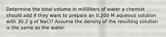 Determine the total volume in milliliters of water a chemist should add if they want to prepare an 0.200 M aqueous solution with 30.2 g of NaCl? Assume the density of the resulting solution is the same as the water.