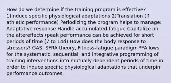 How do we determine if the training program is effective? 1)Induce specific physiological adaptations 2)Translation (↑ athletic performance) Periodizing the program helps to manage: Adaptative response Handle accumulated fatigue Capitalize on the aftereffects (peak performance can be achieved for short periods of time (7 to 14d) How does the body response to stressors? GAS, SFRA theory, Fitness-fatigue paradigm **Allows for the systematic, sequential, and integrative programming of training interventions into mutually dependent periods of time in order to induce specific physiological adaptations that underpin performance outcomes.