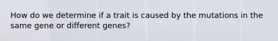 How do we determine if a trait is caused by the mutations in the same gene or different genes?