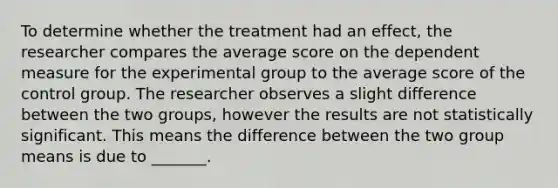 To determine whether the treatment had an effect, the researcher compares the average score on the dependent measure for the experimental group to the average score of the control group. The researcher observes a slight difference between the two groups, however the results are not statistically significant. This means the difference between the two group means is due to _______.