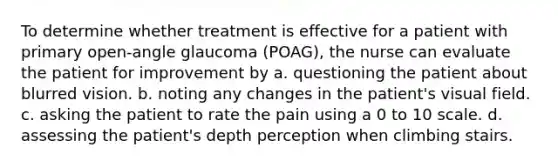 To determine whether treatment is effective for a patient with primary open-angle glaucoma (POAG), the nurse can evaluate the patient for improvement by a. questioning the patient about blurred vision. b. noting any changes in the patient's visual field. c. asking the patient to rate the pain using a 0 to 10 scale. d. assessing the patient's depth perception when climbing stairs.