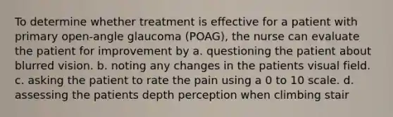 To determine whether treatment is effective for a patient with primary open-angle glaucoma (POAG), the nurse can evaluate the patient for improvement by a. questioning the patient about blurred vision. b. noting any changes in the patients visual field. c. asking the patient to rate the pain using a 0 to 10 scale. d. assessing the patients depth perception when climbing stair