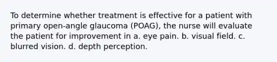 To determine whether treatment is effective for a patient with primary open-angle glaucoma (POAG), the nurse will evaluate the patient for improvement in a. eye pain. b. visual field. c. blurred vision. d. depth perception.